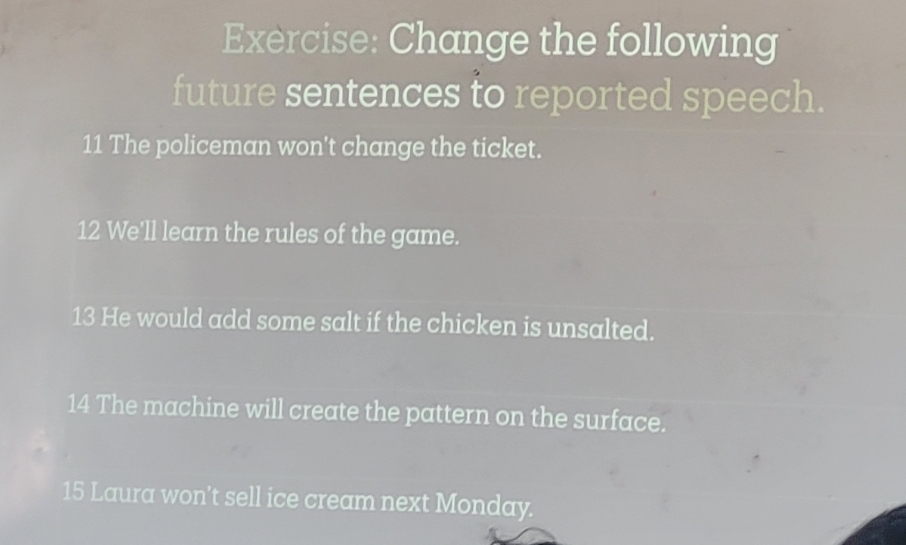 Change the following 
future sentences to reported speech. 
11 The policeman won't change the ticket. 
12 We'll learn the rules of the game. 
13 He would add some salt if the chicken is unsalted. 
14 The machine will create the pattern on the surface. 
15 Laura won't sell ice cream next Monday.