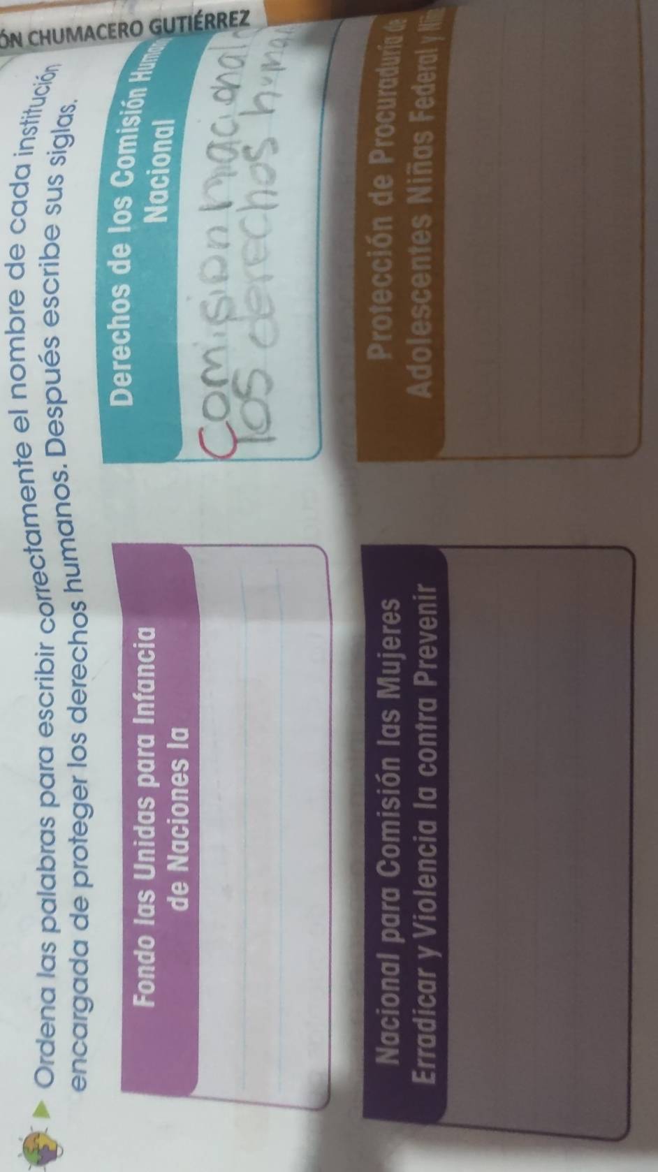 Ordena las palabras para escribir correctamente el nombre de cada institución 
encargada de proteger los derechos humanos. Después escribe sus siglas. 
Derechos de los Comisión Humn 
Nacional 
Comis 
Nacional para Comisión las Mujeres 
Protección de Procuraduría de 
Erradicar y Violencia la contra Prevenir Adolescentes Niñas Federal y Nin