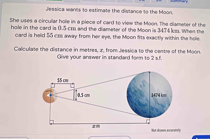 summary 
Jessica wants to estimate the distance to the Moon. 
She uses a circular hole in a piece of card to view the Moon. The diameter of the 
hole in the card is 0.5 cm and the diameter of the Moon is 3474 km. When the 
card is held 55 cm away from her eye, the Moon fits exactly within the hole. 
Calculate the distance in metres, x, from Jessica to the centre of the Moon. 
Give your answer in standard form to 2 s.f.
55 cm
0.5 cm 3474 km
xm
Not drawn accurately