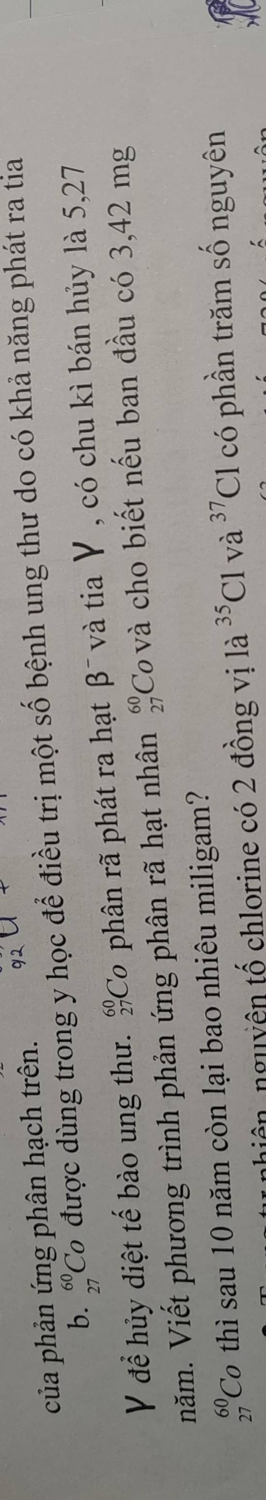 của phản ứng phân hạch trên. 
b. _(27)^(60)Co được dùng trong y học để điều trị một số bệnh ung thư do có khả năng phát ra tia 
V để hủy diệt tế bào ung thư. _(27)^(60)Co phân rã phát ra hạt β¯ và tia V , có chu kì bán hủy là 5,27
năm. Viết phương trình phản ứng phân rã hạt nhân beginarrayr 60 27endarray Covà cho biết nếu ban đầu có 3,42 mg
beginarrayr 60 27endarray Cơ thì sau 10 năm còn lại bao nhiêu miligam? 
hiện, nguyên tố chlorine có 2 đồng vị là ^35Clva^(37)Cl có phần trăm số nguyên