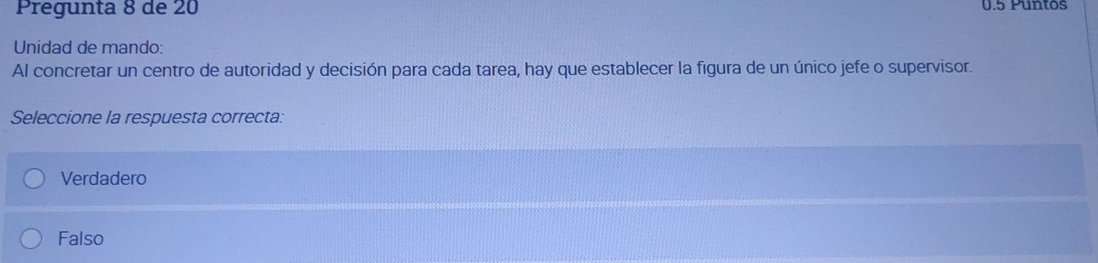 Pregunta 8 de 20 0.5 Puntos
Unidad de mando:
Al concretar un centro de autoridad y decisión para cada tarea, hay que establecer la figura de un único jefe o supervisor.
Seleccione la respuesta correcta:
Verdadero
Falso