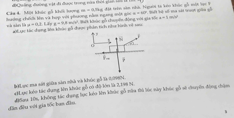 d)Quãng đường vật đi được trong nửa thời gian sau là IIIl.
Câu 4. Một khúc gỗ khối lượng m=0,5kg đặt trên sàn nhà. Người ta kéo khúc go một lực F
hướng chếch lên và hợp với phương nằm ngang một góc alpha =60° P. Biết hệ số ma sát trượt giữa gỗ
và sàn là mu =0,2 , Lấy g=9,8m/s^2 Biết khúc goverline overline O chuyển động với gia tốc a=1m/s^2
a)Lực tác dụng lên khúc gỗ được phân tích như hình vẽ sau:
b)Lực ma sát giữa sàn nhà và khúc go là 0,098N.
c)Lực kéo tác dụng lên khúc go có độ lớn là 2,198 N.
d)Sau 10s, không tác dụng lực kéo lên khúc go^(3^(_0)) 9 nữa thì lúc này khúc gỗ sẽ chuyến động chậm
dân đều với gia tốc ban đầu.
3