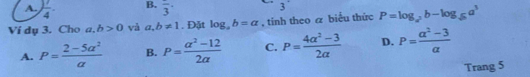  1/4 . frac 3·
3
Ví dụ 3. Cho a,b>0 và a,b!= 1. Đặt log _ab=alpha , tính theo a biểu thức P=log _a^2b-log _sqrt(b)a^3
A. P= (2-5a^2)/a  B. P= (a^2-12)/2a  C. P= (4alpha^2-3)/2alpha   D. P= (a^2-3)/a 
Trang 5