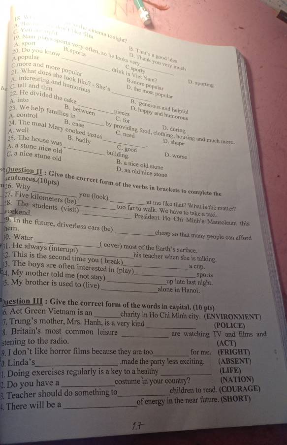 wi
A. Be   den C like film
C. You n rght
cinema tonight ?
A. sport
20. Do you know
19. Nam plays sports very often, so he looks ver C.sporty
B. That's a good idea
A.popular_
B.sports D. Thank you very much
C.more and more popular
drink in Viet Nam? B.more popular
D. sporting
21. What does she look like? - She' D. the most popular
be C. tall and thin
A. interesting and humorous B. generous and helpful
A. into
22. He divided the cake __pieces D. happy and humorous
B. between
A. control
23. We help families in _C. for D. during
A. well
24. The meal Mary cooked tastes B. badly_
B. case by providing food, clothing, housing and much more.
C. need D. shape
25. The house was
.
A. a stone nice old_
C. good
building. D. worse
C. a nice stone old B. a nice old stone
D. an old nice stone
sentences.(10pts)
sequestion II : Give the correct form of the verbs in brackets to complete the
27. Five kilometers (be)
n26. Why __you (look)_ at me like that? What is the matter?
8. The students (visit) too far to walk. We have to take a taxi.
yeekend. _President Ho Chi Minh's Mausoleum this
9. In the future, driverless cars (be)
hem. _cheap so that many people can afford
;(. Water _( cover) most of the Earth’s surface.
1. He always (interupt) his teacher when she is talking.
;2. This is the second time you ( break)_ a cup.
3. The boys are often interested in (play) sports
4. My mother told me (not stay) __up late last night.
5. My brother is used to (live) _alone in Hanoi.
estion III : Give the correct form of the words in capital. (10 pts)
6. Act Green Vietnam is an _charity in Ho Chi Minh city. (ENVIRONMENT)
7. Trung’s mother, Mrs. Hanh, is a very kind _(POLICE)
8. Britain's most common leisure _are watching TV and films and
stening to the radio. (ACT)
9. I don’t like horror films because they are too_ for me. (FRIGHT)
. Linda's_ .made the party less exciting. (ABSENT)
|. Doing exercises regularly is a key to a healthy _(LIFE)
2. Do you have a _costume in your country? (NATION)
3. Teacher should do something to_ children to read. (COURAGE)
4. There will be a _of energy in the near future. (SHORT)