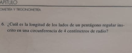 APITULO 
ometría y trigonometría 
6. ¿Cuál es la longitud de los lados de un pentágono regular ins- 
crito en una circunferencia de 4 centímetros de radio?