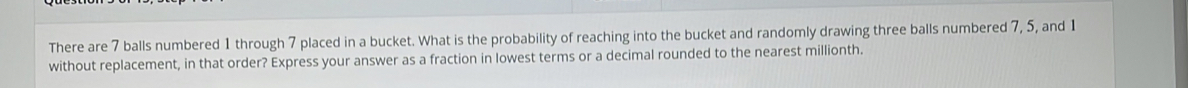 There are 7 balls numbered 1 through 7 placed in a bucket. What is the probability of reaching into the bucket and randomly drawing three balls numbered 7, 5, and 1
without replacement, in that order? Express your answer as a fraction in lowest terms or a decimal rounded to the nearest millionth.