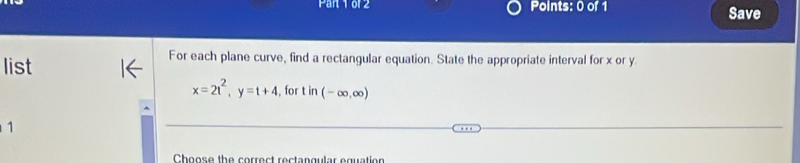 Pan 1 or2 Points: 0 of 1 Save 
list 
For each plane curve, find a rectangular equation. State the appropriate interval for x or y
x=2t^2, y=t+4 , for t in(-∈fty ,∈fty )
1 
Choose the correct rectangular equation