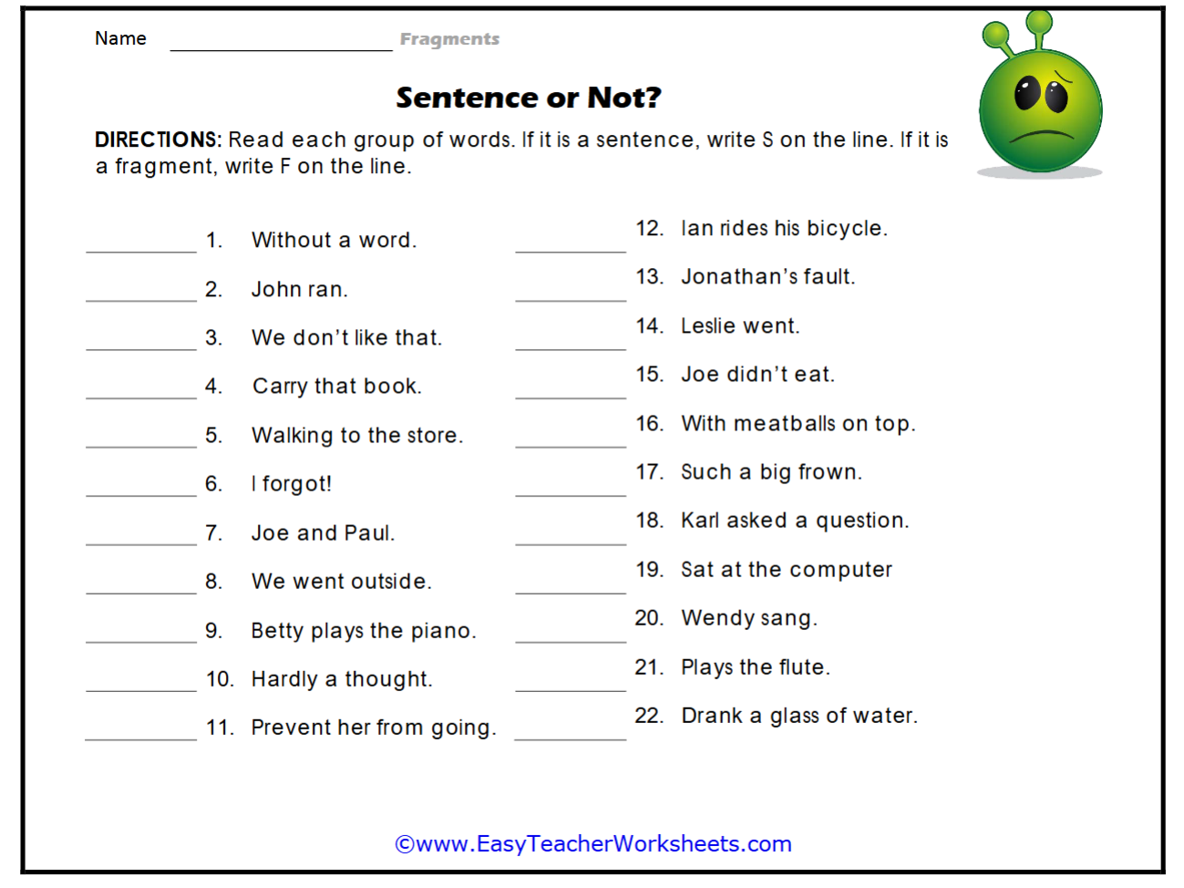 Name _Fragments 
Sentence or Not? 
DIRECTIONS: Read each group of words. If it is a sentence, write S on the line. If it is 
a fragment, write F on the line. 
_ 
_ 
1. Without a word. 
12. Ian rides his bicycle. 
_ 
13. Jonathan's fault. 
_2. John ran. 
_ 
3. We don't like that._ 
14. Leslie went. 
_4. Carry that book._ 
15. Joe didn't eat. 
_5. Walking to the store._ 
16. With meatballs on top. 
_6. I forgot! 
_ 
17. Such a big frown. 
_ 
7. Joe and Paul. 
_ 
18. Karl asked a question. 
_ 
_ 
8. We went outside. 
19. Sat at the computer 
_9. Betty plays the piano._ 
20. Wendy sang. 
_10. Hardly a thought._ 
21. Plays the flute. 
_11. Prevent her from going._ 
22. Drank a glass of water. 
©www.EasyTeacherWorksheets.com