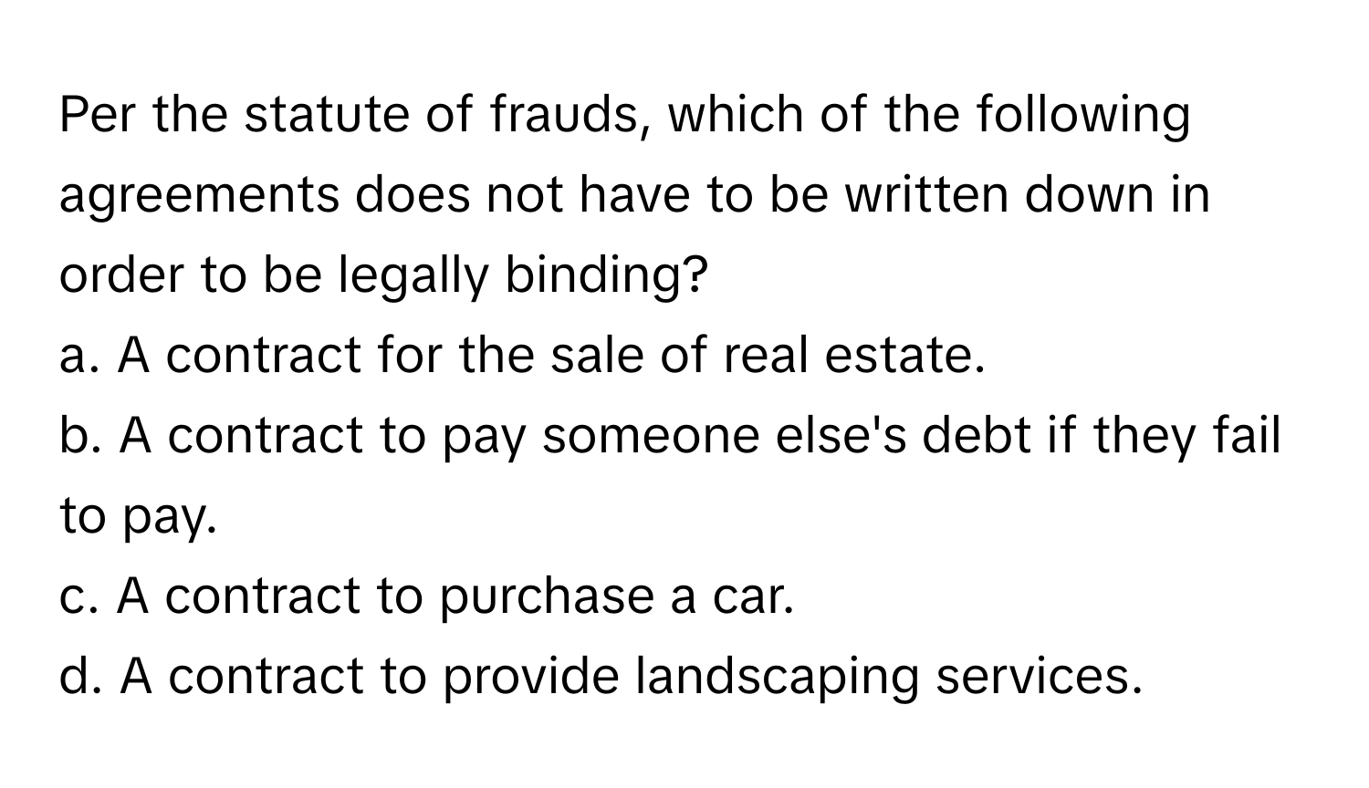 Per the statute of frauds, which of the following agreements does not have to be written down in order to be legally binding?

a. A contract for the sale of real estate.
b. A contract to pay someone else's debt if they fail to pay.
c. A contract to purchase a car.
d. A contract to provide landscaping services.