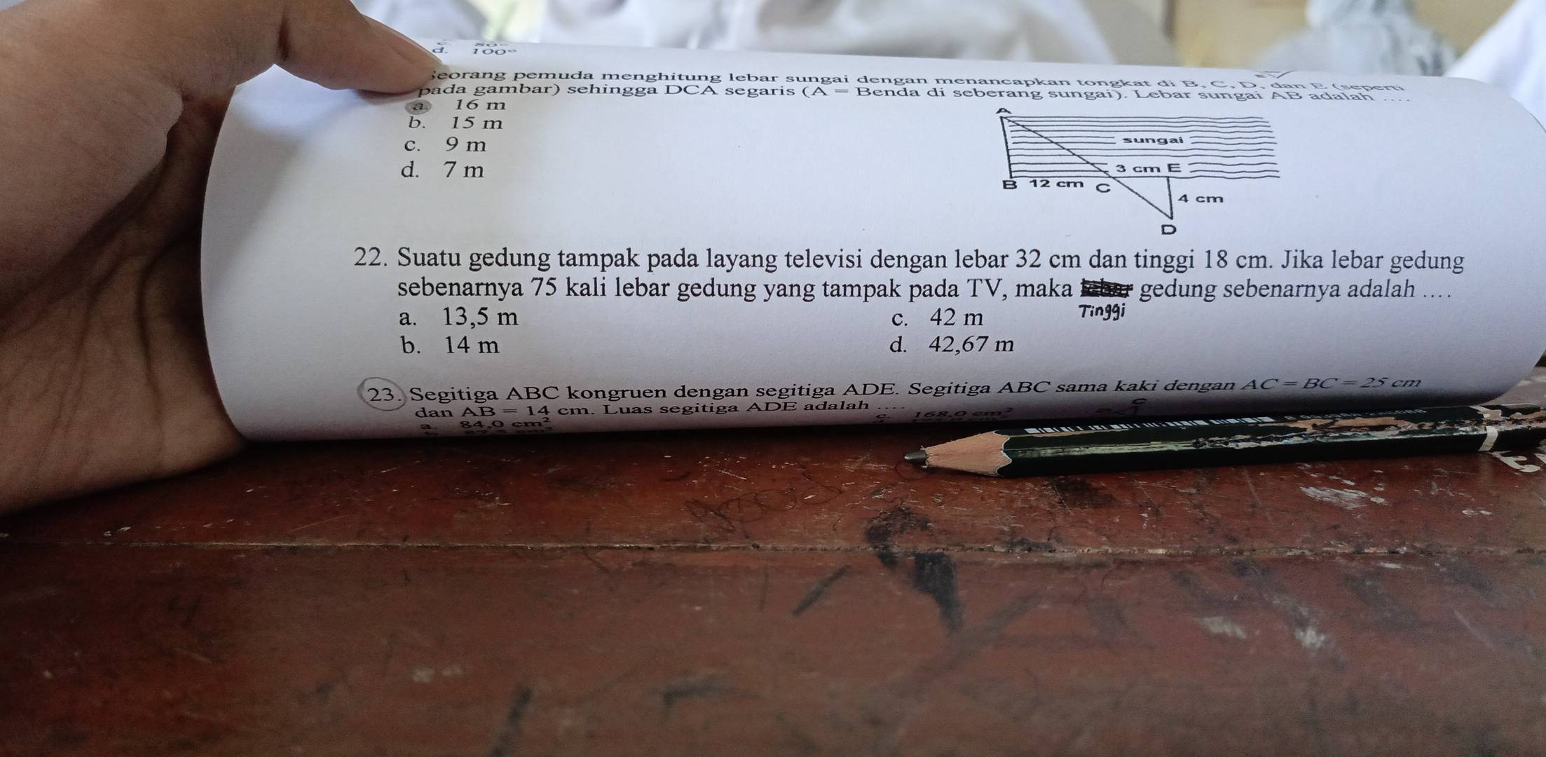 à
Seorang pemuda menghitung lebar sungai dengan menancapkan tongkat đi B, C, D, đan E (seperti
pada gambar) sehingga DCA segaris (A = Benda di seberang sungai). Lebar sungai AB adalah
a 16 m
b. 15 m
c. 9 m
d. 7 m
22. Suatu gedung tampak pada layang televisi dengan lebar 32 cm dan tinggi 18 cm. Jika lebar gedung
sebenarnya 75 kali lebar gedung yang tampak pada TV, maka lbar gedung sebenarnya adalah ....
a. 13,5 m c. 42 m Tinggi
b. 14 m d. 42,67 m
23. Segitiga ABC kongruen dengan segitiga ADE. Segitiga ABC sama kaki dengan AC=BC=25cm
dan AB = 14 cm. Luas segitiga ADE adalah