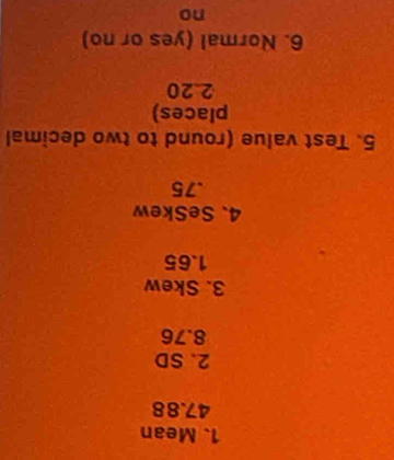 Mean
47.88
2. SD
8.76
3. Skew
1. 65
4、 SeSkew
. 75
5. Test value (round to two decimal
places)
2. 20
6. Normal (yes or no)
no