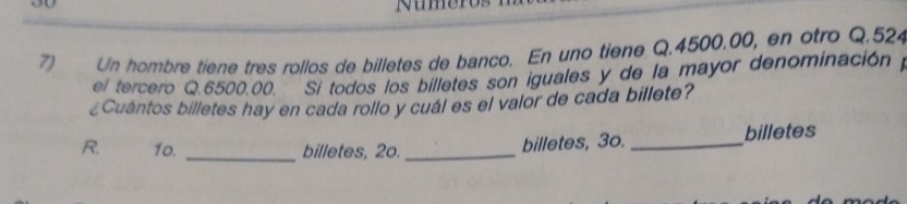 30 
7) Un hombre tiene tres rollos de billetes de banco. En uno tiene Q.4500.00, en otro Q. 524
el tercero Q. 6500.00. Si todos los billetes son iguales y de la mayor denominacióny 
¿Cuántos billetes hay en cada rollo y cuál es el valor de cada billete? 
R. 10. _billetes, 2o. _billetes, 3o. _billetes