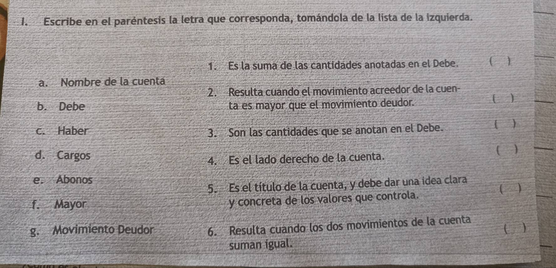 Escribe en el paréntesis la letra que corresponda, tomándola de la lista de la izquierda. 
1. Es la suma de las cantidades anotadas en el Debe. 
) 
a. Nombre de la cuentá 
2. Resulta cuando el movimiento acreedor de la cuen- 
b. Debe ta es mayor que el movimiento deudor. 
( ) 
c. Haber 3. Son las cantidades que se anotan en el Debe. 
( ) 
d. Cargos ( ) 
4. Es el lado derecho de la cuenta. 
e. Abonos 
5. Es el título de la cuenta, y debe dar una idea clara ( ) 
f. Mayor 
y concreta de los valores que controla. 
6. Resulta cuando los dos movimientos de la cuenta 
g. Movimiento Deudor ( ) 
suman igual.