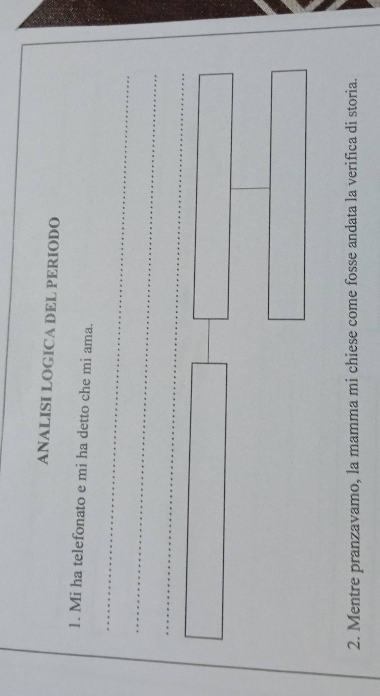 ANALISI LOGICA DEL PERIODO 
1. Mi ha telefonato e mi ha detto che mi ama. 
_ 
_ 
_ 
2. Mentre pranzavamo, la mamma mi chiese come fosse andata la verifica di storia.