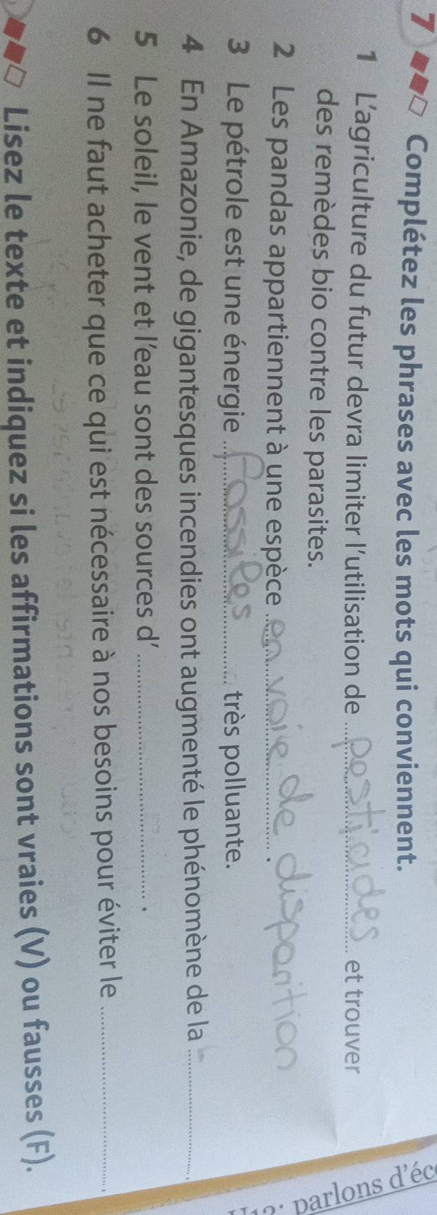 Complétez les phrases avec les mots qui conviennent. 
1 Lagriculture du futur devra limiter l’utilisation de _et trouver 
des remèdes bio contre les parasites. 
≌ 
2 Les pandas appartiennent à une espèce_ 
3 Le pétrole est une énergie _très polluante. 
4 En Amazonie, de gigantesques incendies ont augmenté le phénomène de la_ 
5 Le soleil, le vent et l’eau sont des sources d'_ 
. 
6 Il ne faut acheter que ce qui est nécessaire à nos besoins pour éviter le_ 
Lisez le texte et indiquez si les affirmations sont vraies (V) ou fausses (F).