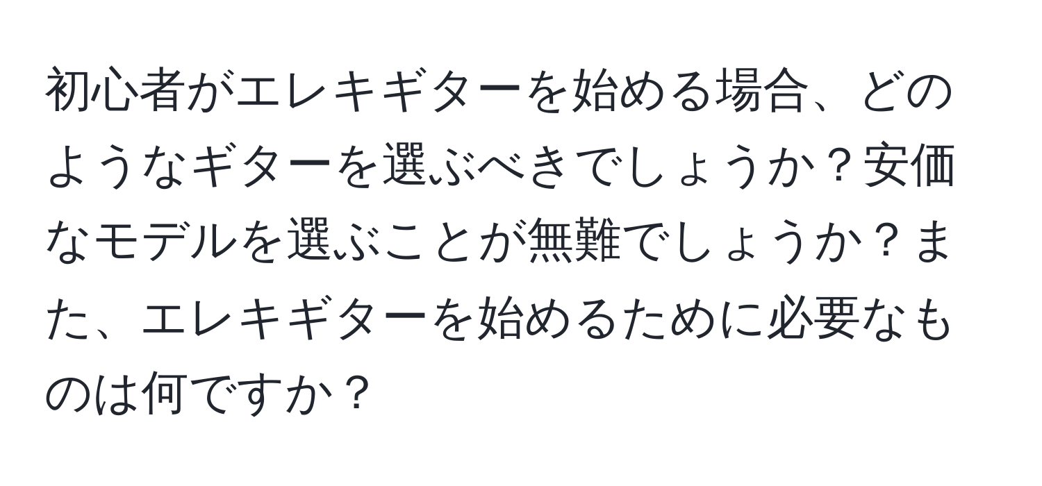 初心者がエレキギターを始める場合、どのようなギターを選ぶべきでしょうか？安価なモデルを選ぶことが無難でしょうか？また、エレキギターを始めるために必要なものは何ですか？