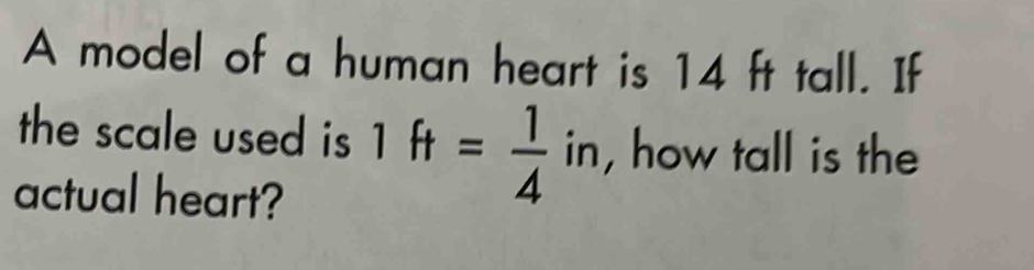 A model of a human heart is 14 ft tall. If 
the scale used is 1ft= 1/4 in , how tall is the 
actual heart?