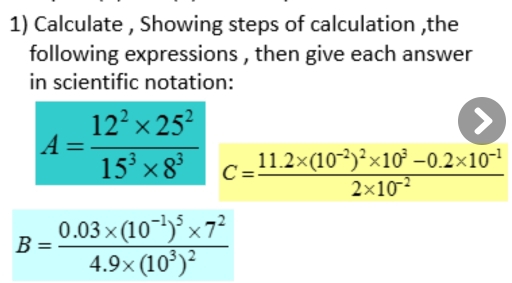 Calculate , Showing steps of calculation ,the 
following expressions , then give each answer 
in scientific notation:
A= (12^2* 25^2)/15^3* 8^3  C=frac 11.2* (10^(-2))^2* 10^3-0.2* 10^(-1)2* 10^(-2)
B=frac 0.03* (10^(-1))^5* 7^24.9* (10^3)^2