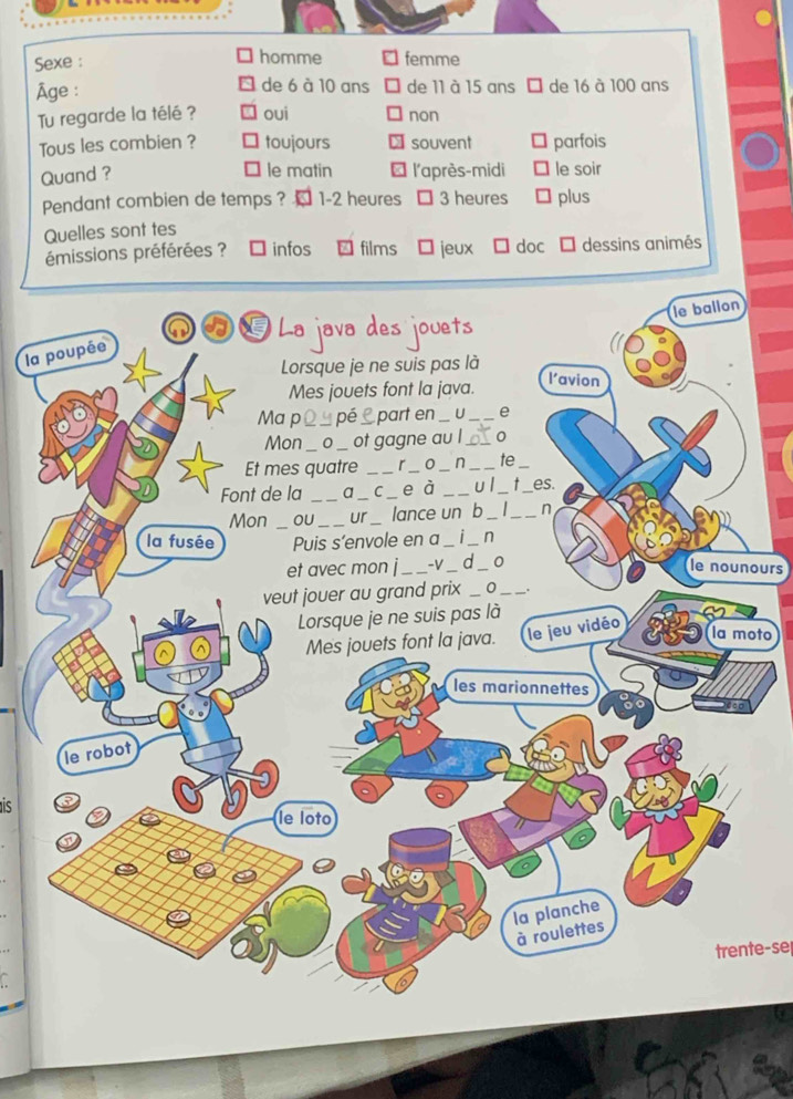 Sexe : homme femme
Âge : de 6 à 10 ans de 11 à 15 ans É de 16 à 100 ans
Tu regarde la télé ? oui non
Tous les combien ? toujours souvent parfois
le matin
Quand ? l'après-midi le soir
Pendant combien de temps ? 1 - 2 heures 3 heures plus
Quelles sont tes
émissions préférées ? infos films jeux doc dessins animés
le ballon
La java des jouets
la poupée
Lorsque je ne suis pas là l’avion
Mes jouets font la java.
Ma p _pé e part en C_ e
Mon_ 0 _ot gagne au l_
Et mes quatre _r_ o _ n _te
Font de la _a_ c e à _u l_ _es.
Mon _oU _ur lance un b_ _n
la fusée Puis s’envole en a_ _n
et avec mon j_ -V_ d_ 0 le nounours
veut jouer au grand prix _0_
Lorsque je ne suis pas là
Mes jouets font la java. le jeu vidéo
la moto
les marionnettes
le robot
le loto
la planche
_
à roulettes
trente-se
a