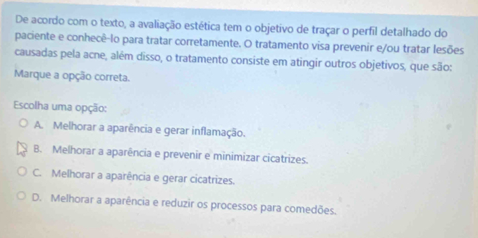 De acordo com o texto, a avaliação estética tem o objetivo de traçar o perfil detalhado do
paciente e conhecê-lo para tratar corretamente. O tratamento visa prevenir e/ou tratar lesões
causadas pela acne, além disso, o tratamento consiste em atingir outros objetivos, que são:
Marque a opção correta.
Escolha uma opção:
A. Melhorar a aparência e gerar inflamação.
B. Melhorar a aparência e prevenir e minimizar cicatrizes.
C. Melhorar a aparência e gerar cicatrizes.
D. Melhorar a aparência e reduzir os processos para comedões.