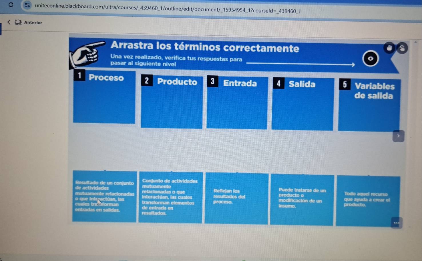 =_ 439460 1 
Anterior 
Arrastra los términos correctamente 
Una vez realizado, verifica tus respuestas para 
pasar al siguiente nivel 
1 Proceso 2 Producto 3 Entrada 4 Salida 5 Variables 
de salida 
Conjunto de actividades 
de actividades 
Resultado de un conjunto mutuamente Puede tratarse de un Todo aquel recurso 
mutuamente relacionadas relacionadas o que Reflejan los producto o 
Interactúan, las cuales resultados del que ayuda a crear el 
o que intrractúan, las transforman elementos pressse. modificación de un producto. 
cuales trallsforman de entrada en Insumo. 
entradas en salidas. resultados.