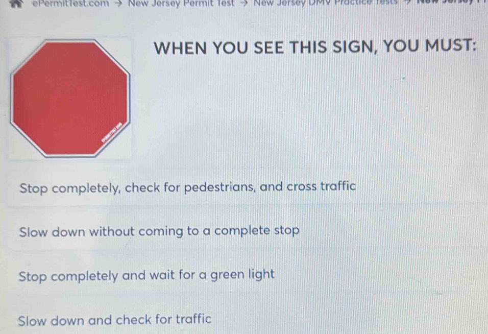 ePermitTest.com → New Jersey Permit Test → New Jersey DMV Practice fests 
WHEN YOU SEE THIS SIGN, YOU MUST:
Stop completely, check for pedestrians, and cross traffic
Slow down without coming to a complete stop
Stop completely and wait for a green light
Slow down and check for traffic