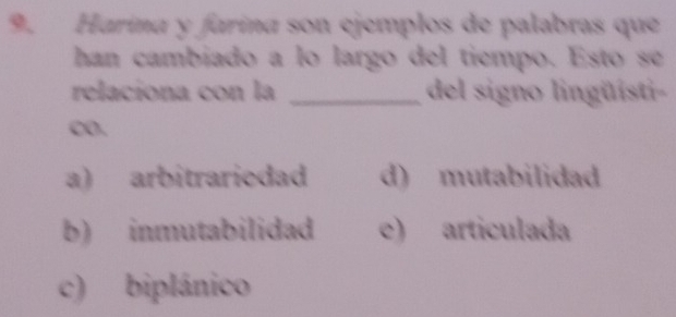 Harina y farina son ejemplos de palabras que
han cambiado a lo largo del tiempo. Esto se
relaciona con la _del signo lingüisti-
CO.
a) arbitrariedad d) mutabilidad
b) inmutabilidad e) articulada
c) biplánico