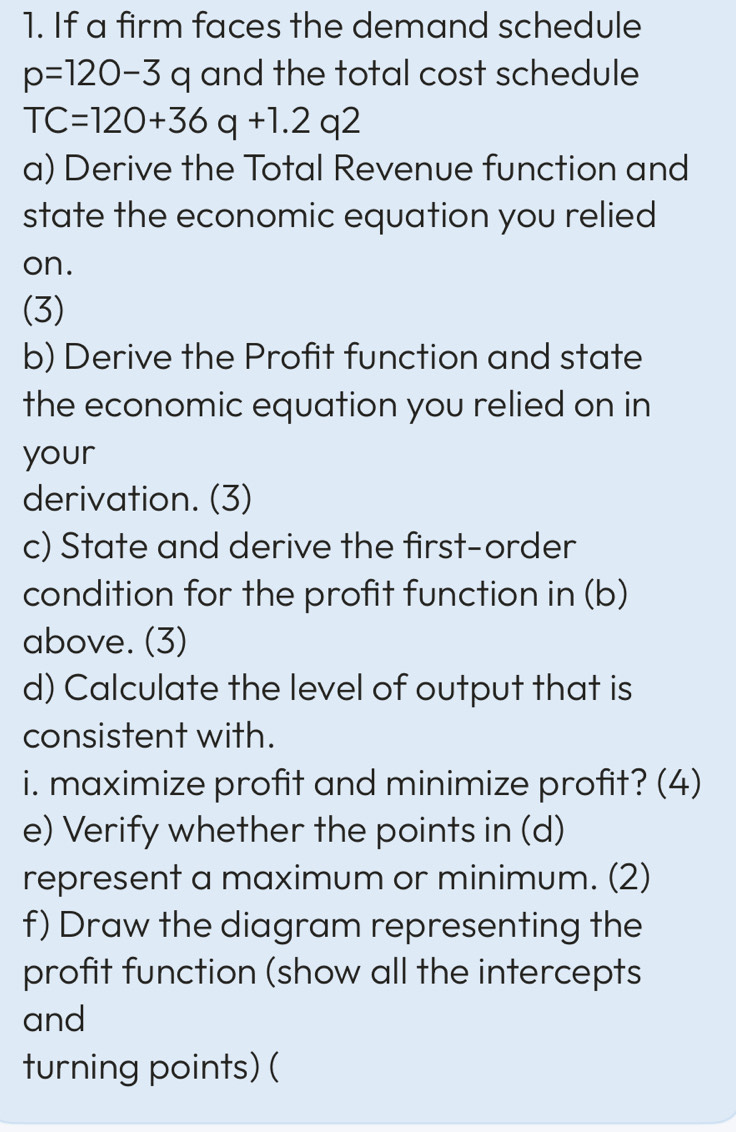 If a firm faces the demand schedule
p=120-3q and the total cost schedule
TC=120+36q+1.2q2
a) Derive the Total Revenue function and 
state the economic equation you relied 
on. 
(3) 
b) Derive the Profit function and state 
the economic equation you relied on in 
your 
derivation. (3) 
c) State and derive the first-order 
condition for the profit function in (b) 
above. (3) 
d) Calculate the level of output that is 
consistent with. 
i. maximize profit and minimize profit? (4) 
e) Verify whether the points in (d) 
represent a maximum or minimum. (2) 
f) Draw the diagram representing the 
profit function (show all the intercepts 
and 
turning points) (