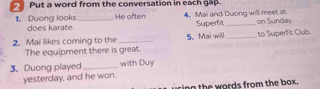 Put a word from the conversation in each gap. 
1. Duong looks _. He often 4. Mai and Duong will meet at 
does karate. Superfit _on Sunday. 
2. Mai likes coming to the _. 5. Mai will _to Superfit Club. 
The equipment there is great. 
3. Duong played _with Duy 
yesterday, and he won. 
ring the words from the box.