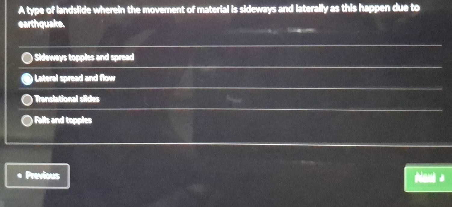 A type of landslide wherein the movement of material is sideways and laterally as this happen due to
earthquake.
Sideways topples and spread
) Lateral spread and flow
Translational slides
Falls and topples
Previous