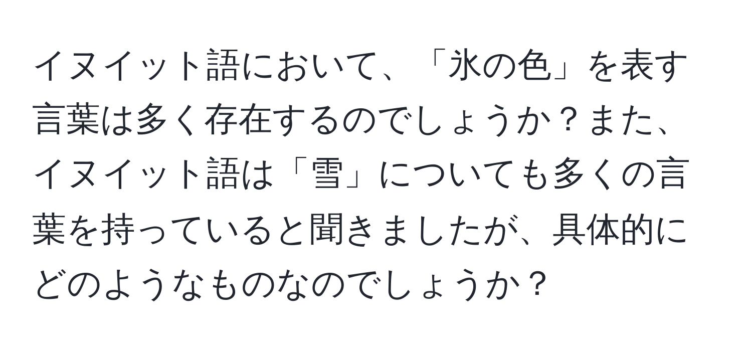 イヌイット語において、「氷の色」を表す言葉は多く存在するのでしょうか？また、イヌイット語は「雪」についても多くの言葉を持っていると聞きましたが、具体的にどのようなものなのでしょうか？