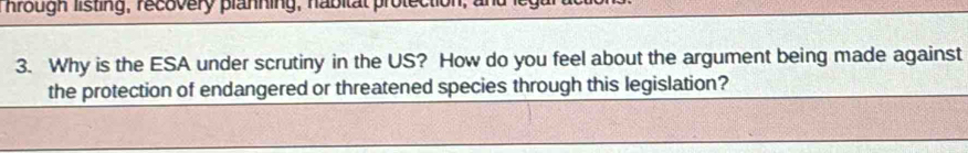 hrough listing, recovery planning, nabitat protection; and lega 
3. Why is the ESA under scrutiny in the US? How do you feel about the argument being made against 
the protection of endangered or threatened species through this legislation?