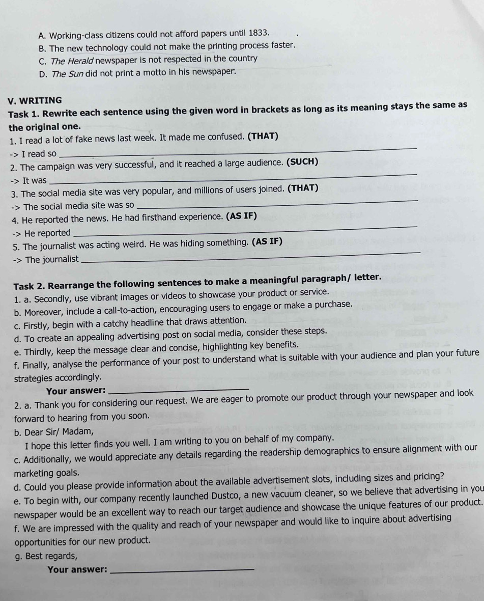 A. Working-class citizens could not afford papers until 1833.
B. The new technology could not make the printing process faster.
C. The Herald newspaper is not respected in the country
D. The Sun did not print a motto in his newspaper.
V. WRITING
Task 1. Rewrite each sentence using the given word in brackets as long as its meaning stays the same as
the original one.
1. I read a lot of fake news last week. It made me confused. (THAT)
-> I read so
_
2. The campaign was very successful, and it reached a large audience. (SUCH)
-> It was
_
3. The social media site was very popular, and millions of users joined. (THAT)
-> The social media site was so
_
_
4. He reported the news. He had firsthand experience. (AS IF)
-> He reported
_
5. The journalist was acting weird. He was hiding something. (AS IF)
-> The journalist
Task 2. Rearrange the following sentences to make a meaningful paragraph/ letter.
1. a. Secondly, use vibrant images or videos to showcase your product or service.
b. Moreover, include a call-to-action, encouraging users to engage or make a purchase.
c. Firstly, begin with a catchy headline that draws attention.
d. To create an appealing advertising post on social media, consider these steps.
e. Thirdly, keep the message clear and concise, highlighting key benefits.
f. Finally, analyse the performance of your post to understand what is suitable with your audience and plan your future
_
strategies accordingly.
Your answer:
2. a. Thank you for considering our request. We are eager to promote our product through your newspaper and look
forward to hearing from you soon.
b. Dear Sir/ Madam,
I hope this letter finds you well. I am writing to you on behalf of my company.
c. Additionally, we would appreciate any details regarding the readership demographics to ensure alignment with our
marketing goals.
d. Could you please provide information about the available advertisement slots, including sizes and pricing?
e. To begin with, our company recently launched Dustco, a new vacuum cleaner, so we believe that advertising in you
newspaper would be an excellent way to reach our target audience and showcase the unique features of our product.
f. We are impressed with the quality and reach of your newspaper and would like to inquire about advertising
opportunities for our new product.
g. Best regards,
Your answer:_