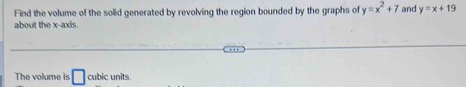 Find the volume of the solid generated by revolving the region bounded by the graphs of y=x^2+7 and y=x+19
about the x-axis. 
The volume is □ cubic units.