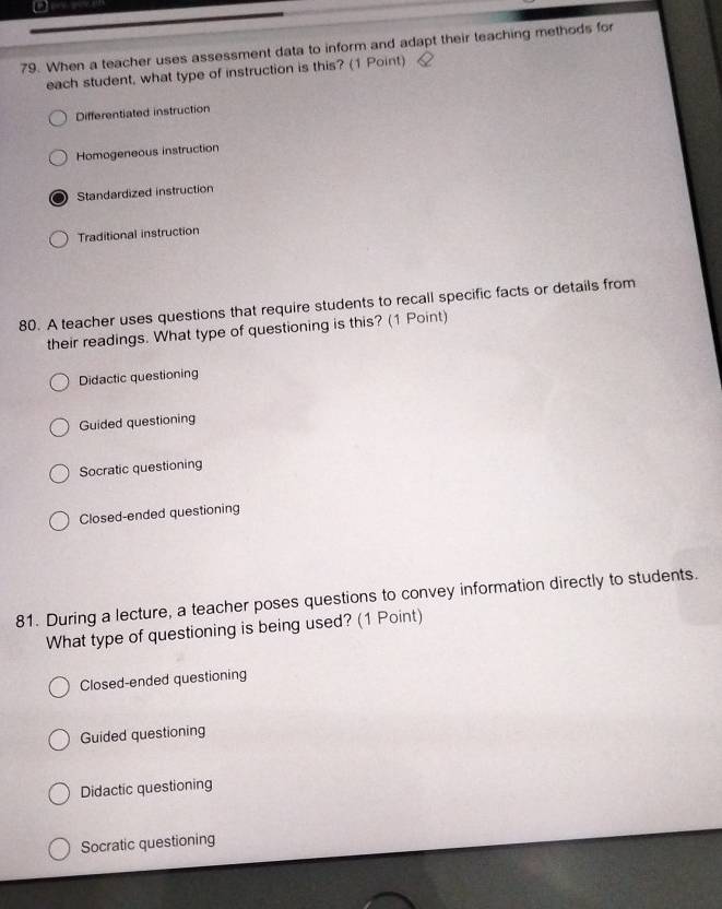 When a teacher uses assessment data to inform and adapt their teaching methods for
each student, what type of instruction is this? (1 Point)
Differentiated instruction
Homogeneous instruction
Standardized instruction
Traditional instruction
80. A teacher uses questions that require students to recall specific facts or details from
their readings. What type of questioning is this? (1 Point)
Didactic questioning
Guided questioning
Socratic questioning
Closed-ended questioning
81. During a lecture, a teacher poses questions to convey information directly to students.
What type of questioning is being used? (1 Point)
Closed-ended questioning
Guided questioning
Didactic questioning
Socratic questioning