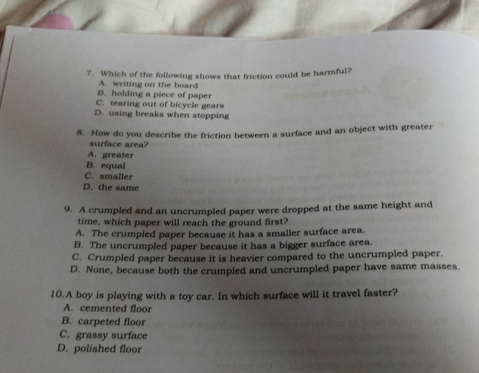 Which of the following shows that friction could be harmful?
A. writing on the board
B. holding a piece of paper
C. tearing out of bicycle gears
D. using breaks when stopping
8. How do you describe the friction between a surface and an object with greater
surface area?
A. greater
B. equal
C. smaller
D. the same
9. A crumpled and an uncrumpled paper were dropped at the same height and
time, which paper will reach the ground first?
A. The crumpled paper because it has a smaller surface area.
B. The uncrumpled paper because it has a bigger surface area.
C. Crumpled paper because it is heavier compared to the uncrumpled paper.
D. None, because both the crumpled and uncrumpled paper have same masses.
10.A boy is playing with a toy car. In which surface will it travel faster?
A. cemented floor
B. carpeted floor
C. grassy surface
D. polished floor