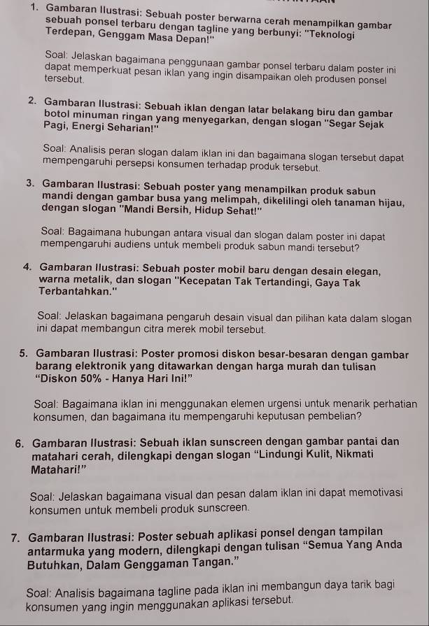 Gambaran Ilustrasi: Sebuah poster berwarna cerah menampilkan gambar
sebuah ponsel terbaru dengan tagline yang berbunyi: "Teknologi
Terdepan, Genggam Masa Depan!''
Soal: Jelaskan bagaimana penggunaan gambar ponsel terbaru dalam poster ini
dapat memperkuat pesan iklan yang ingin disampaikan oleh produsen ponsel
tersebut.
2. Gambaran llustrasi: Sebuah iklan dengan latar belakang biru dan gambar
botol minuman ringan yang menyegarkan, dengan slogan ''Segar Sejak
Pagi, Energi Seharian!"
Soal: Analisis peran slogan dalam iklan ini dan bagaimana slogan tersebut dapat
mempengaruhi persepsi konsumen terhadap produk tersebut.
3. Gambaran Ilustrasi: Sebuah poster yang menampilkan produk sabun
mandi dengan gambar busa yang melimpah, dikelilingi oleh tanaman hijau,
dengan slogan ''Mandi Bersih, Hidup Sehat!''
Soal: Bagaimana hubungan antara visual dan slogan dalam poster ini dapat
mempengaruhi audiens untuk membeli produk sabun mandi tersebut?
4. Gambaran Ilustrasi: Sebuah poster mobil baru dengan desain elegan,
warna metalik, dan slogan ''Kecepatan Tak Tertandingi, Gaya Tak
Terbantahkan."
Soal: Jelaskan bagaimana pengaruh desain visual dan pilihan kata dalam slogan
ini dapat membangun citra merek mobil tersebut.
5. Gambaran Ilustrasi: Poster promosi diskon besar-besaran dengan gambar
barang elektronik yang ditawarkan dengan harga murah dan tulisan
“Diskon 50% - Hanya Hari Ini!”
Soal: Bagaimana iklan ini menggunakan elemen urgensi untuk menarik perhatian
konsumen, dan bagaimana itu mempengaruhi keputusan pembelian?
6. Gambaran Ilustrasi: Sebuah iklan sunscreen dengan gambar pantai dan
matahari cerah, dilengkapi dengan slogan “Lindungi Kulit, Nikmati
Matahari!”
Soal: Jelaskan bagaimana visual dan pesan dalam iklan ini dapat memotivasi
konsumen untuk membeli produk sunscreen.
7. Gambaran Ilustrasi: Poster sebuah aplikasi ponsel dengan tampilan
antarmuka yang modern, dilengkapi dengan tulisan “Semua Yang Anda
Butuhkan, Dalam Genggaman Tangan.”
Soal: Analisis bagaimana tagline pada iklan ini membangun daya tarik bagi
konsumen yang ingin menggunakan aplikasi tersebut.