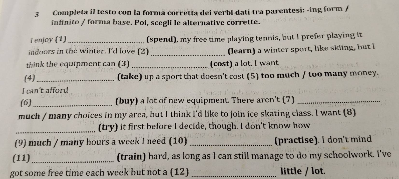 Completa il testo con la forma corretta dei verbi dati tra parentesi: -ing form / 
infinito / forma base. Poi, scegli le alternative corrette. 
l enjoy (1) _(spend), my free time playing tennis, but I prefer playing it 
indoors in the winter. I’d love (2)_ 
(learn) a winter sport, like skiing, but I 
think the equipment can (3) _(cost) a lot. I want 
(4) _(take) up a sport that doesn’t cost (5) too much / too many money. 
I can’t afford 
(6)_ (buy) a lot of new equipment. There aren’t (7)_ 
much / many choices in my area, but I think I’d like to join ice skating class. I want (8) 
_(try) it first before I decide, though. I don’t know how 
(9) much / many hours a week I need (10) _(practise). I don’t mind 
(11) _(train) hard, as long as I can still manage to do my schoolwork. I’ve 
got some free time each week but not a (12) _little / lot.