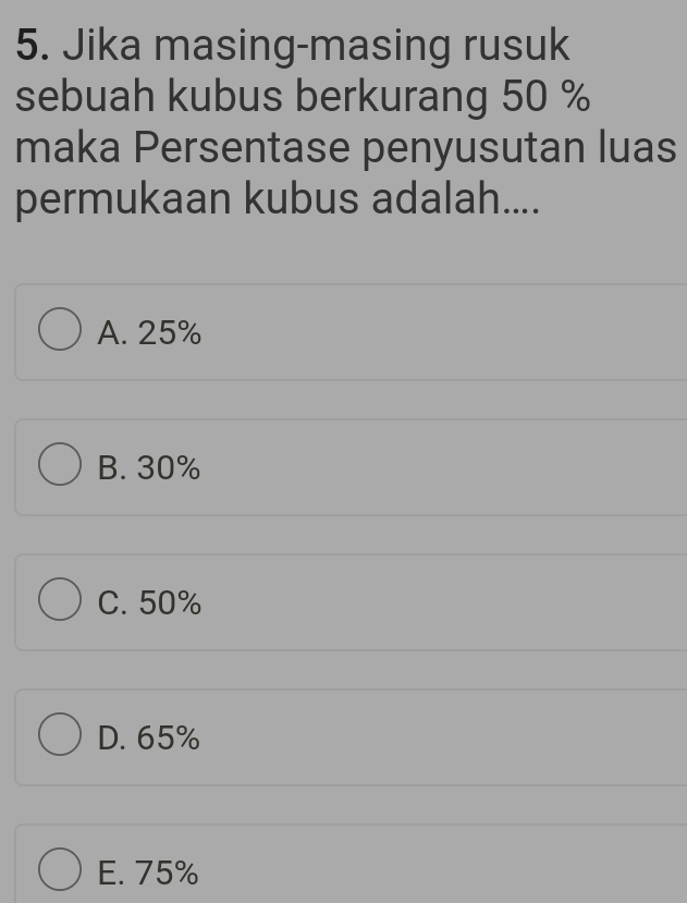 Jika masing-masing rusuk
sebuah kubus berkurang 50 %
maka Persentase penyusutan luas
permukaan kubus adalah....
A. 25%
B. 30%
C. 50%
D. 65%
E. 75%