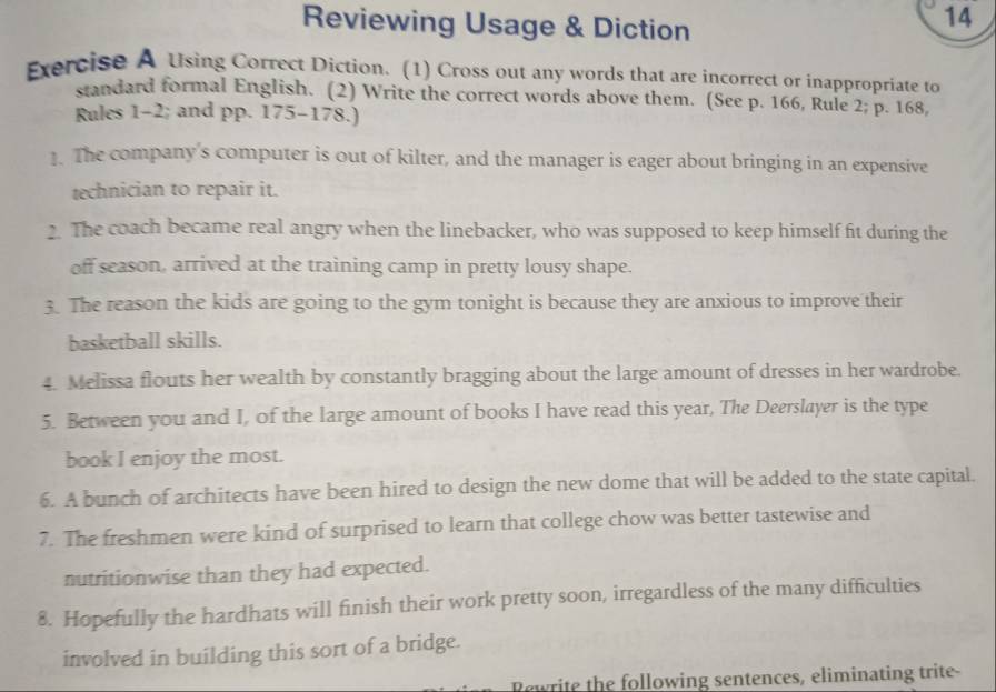 Reviewing Usage & Diction 
14 
Exercise A Using Correct Diction. (1) Cross out any words that are incorrect or inappropriate to 
standard formal English. (2) Write the correct words above them. (See p. 166, Rule 2; p. 168, 
Rules 1-2; and pp. 175-178.) 
1. The company's computer is out of kilter, and the manager is eager about bringing in an expensive 
technician to repair it. 
2. The coach became real angry when the linebacker, who was supposed to keep himself fit during the 
off season, arrived at the training camp in pretty lousy shape. 
3. The reason the kids are going to the gym tonight is because they are anxious to improve their 
basketball skills. 
4. Melissa flouts her wealth by constantly bragging about the large amount of dresses in her wardrobe. 
5. Between you and I, of the large amount of books I have read this year, The Deerslayer is the type 
book I enjoy the most. 
6. A bunch of architects have been hired to design the new dome that will be added to the state capital. 
7. The freshmen were kind of surprised to learn that college chow was better tastewise and 
nutritionwise than they had expected. 
8. Hopefully the hardhats will finish their work pretty soon, irregardless of the many difficulties 
involved in building this sort of a bridge. 
Rewrite the following sentences, eliminating trite