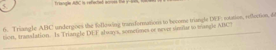 Triangle ABC is reflected across the y-axis, folowed 
6. Triangle ABC undergoes the following transformations to become triangle DEF; rotation, reflection, di 
tion, translation. Is Triangle DEF always, sometimes or never similar to triangle ABC?