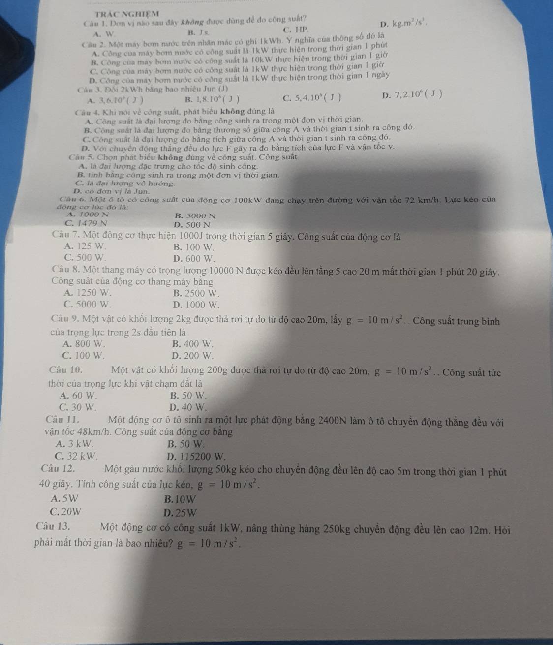 trác Nghiệm
Câu 1. Đơn vị nào sau đây không được dùng để đo công suất?
D. kg.m^2/s^3.
A. W B. J.s
C. HP.
Cầu 2. Một máy bơm nước trên nhân mác có ghi 1kWh. Y nghĩa của thông số đó là
A. Công của máy bơm nước có công suất là 1kW thực hiện trong thời gian 1 phút
B. Công của may bơm nước có công suất là 10kW thực hiện trong thời gian 1 giờ
C. Công của máy bơm nước có công suất là 1kW thực hiện trong thời gian 1 giờ
D. Công của máy bom nước có công suất là 1kW thực hiện trong thời gian 1 ngày
Câu 3. Đội 2kWh băng bao nhiêu Jun (J)
A. 3,6.10° ( J ) B. 1,8.10^6(J) C. 5,4.10^6(J) D. 7,2.10^6( J
Câu 4. Khi nói về công suất, phát biểu không đúng là
A. Công suất là đại lượng đo bằng công sinh ra trong một đơn vị thời gian.
B. Công suất là đại lượng đo bằng thương số giữa công A và thời gian t sinh ra công đó.
C. Công suất là đại lượng đo bằng tích giữa công A và thời gian t sinh ra công đó.
D. Với chuyển động thắng đều do lực F gây ra đo bằng tích của lực F và vận tốc v.
Câu 5. Chọn phát biểu không đúng về công suất. Công suất
A. là đại lượng đặc trưng cho tốc độ sinh công.
B. tỉnh bằng công sinh ra trong một đơn vị thời gian.
C. là đại lượng vô hưởng.
D. có đơn vị là Jun.
Câu 6. Một ô tổ có công suất của động cơ 100kW đang chạy trên đường với vận tốc 72 km/h. Lực kẻo của
động cơ lúc đó là:
A. 1000 N B. 5000 N
C. 1479 N D. 500 N
Câu 7. Một động cơ thực hiện 1000J trong thời gian 5 giây. Công suất của động cơ là
A. 125 W. B. 100 W.
C. 500 W. D. 600 W.
Câu 8. Một thang máy có trọng lượng 10000 N được kéo đều lên tầng 5 cao 20 m mất thời gian 1 phút 20 giây.
Công suất của động cơ thang máy bằng
A. 1250 W. B. 2500 W.
C. 5000 W. D. 1000 W.
Câu 9. Một vật có khối lượng 2kg được thả rơi tự do từ độ cao 20m, lấy g=10m/s^2. . Công suất trung bình
của trọng lực trong 2s đầu tiên là
A. 800 W. B. 400 W.
C. 100 W. D. 200 W.
Câu 10, Một vật có khối lượng 200g được thả rơi tự do từ độ cao 20m, g=10m/s^2 Công suất tức
thời của trọng lực khi vật chạm đất là
A. 60 W. B. 50 W.
C. 30 W. D. 40 W.
Câu 11. Một động cơ ô tô sinh ra một lực phát động bằng 2400N làm ô tô chuyển động thắng đều với
vận tốc 48km/h. Công suất của động cơ bảng
A. 3 kW. B. 50 W.
C. 32 kW. D. 115200 W.
Câu 12. Một gàu nước khối lượng 50kg kéo cho chuyển động đều lên độ cao 5m trong thời gian 1 phút
40 giây. Tính công suất của lực kéo, g=10m/s^2.
A. 5W B. 10W
C. 20W D.25W
Câu 13. Một động cơ có công suất 1kW, nâng thùng hàng 250kg chuyển động đều lên cao 12m. Hỏi
phải mắt thời gian là bao nhiều? g=10m/s^2.