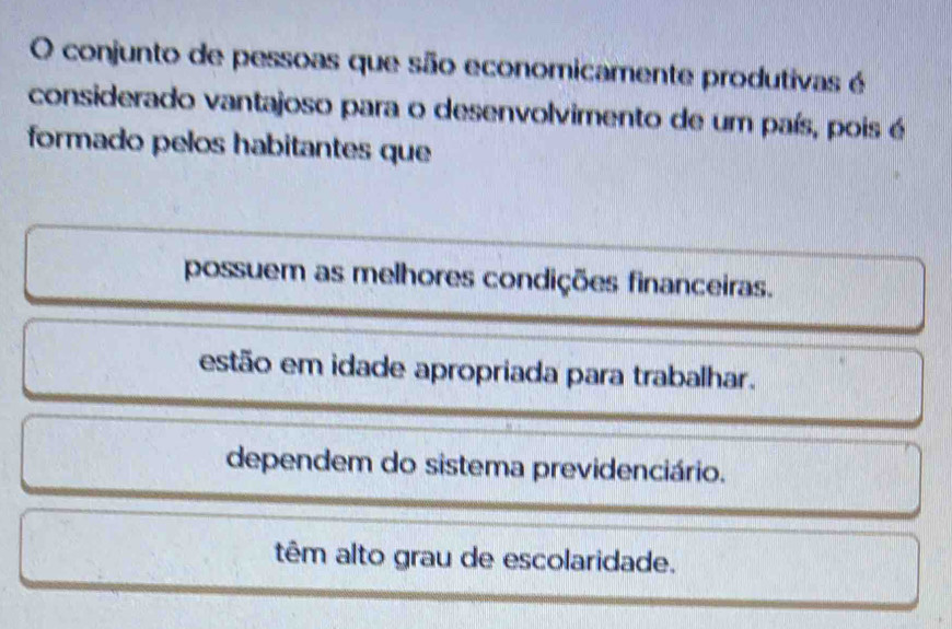 conjunto de pessoas que são economicamente produtivas é
considerado vantajoso para o desenvolvimento de um país, pois é
formado pelos habitantes que
possuem as melhores condições financeiras.
estão em idade apropriada para trabalhar.
dependem do sistema previdenciário.
têm alto grau de escolaridade.