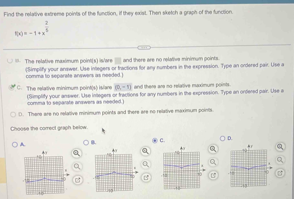 Find the relative extreme points of the function, if they exist. Then sketch a graph of the function.
f(x)=-1+x^(frac 2)5
B. The relative maximum point(s) is/are □ and there are no relative minimum points.
(Simplify your answer. Use integers or fractions for any numbers in the expression. Type an ordered pair. Use a
comma to separate answers as needed.)
C. The relative minimum point(s) is/are (0,-1) and there are no relative maximum points.
(Simplify your answer. Use integers or fractions for any numbers in the expression. Type an ordered pair. Use a
comma to separate answers as needed.)
D. There are no relative minimum points and there are no relative maximum points.
Choose the correct graph below.
D.
A.
B.
C.