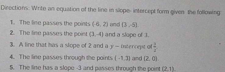 Directions: Write an equation of the line in slope- intercept form given the following: 
1. The line passes the points (-6,2) and (3,-5). 
2. The line passes the point (3,-4) and a slope of 3. 
3. A line that has a slope of 2 and a y - intercept of  3/2 . 
4. The line passes through the points (-1,3) and (2,0). 
5. The line has a slope -3 and passes through the point (2,1).