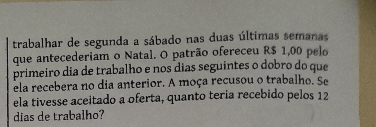 trabalhar de segunda a sábado nas duas últimas semanas 
que antecederiam o Natal. O patrão ofereceu R$ 1,00 pelo 
primeiro dia de trabalho e nos dias seguintes o dobro do que 
ela recebera no dia anterior. A moça recusou o trabalho. Se 
ela tivesse aceitado a oferta, quanto teria recebido pelos 12
dias de trabalho?