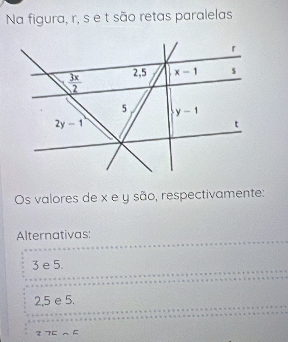 Na figura, r, s e t são retas paralelas
Os valores de x e y são, respectivamente:
Alternativas:
3 e 5.
2,5 e 5.
275∩ 5