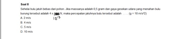 Soal 8
Sehelai bulu jatuh bebas dari pohon. Jika massanya adalah 0,5 gram dan gaya gesekan udara yang menahan bulu
burung tersebut adalah 4* 49 LN, maka percepatan jatuhnya bulu tersebut adalah _ (g=10m/s^2)
A. 2 m/s
B. 4 m/s
C. 5 m/s
D. 10 m/s