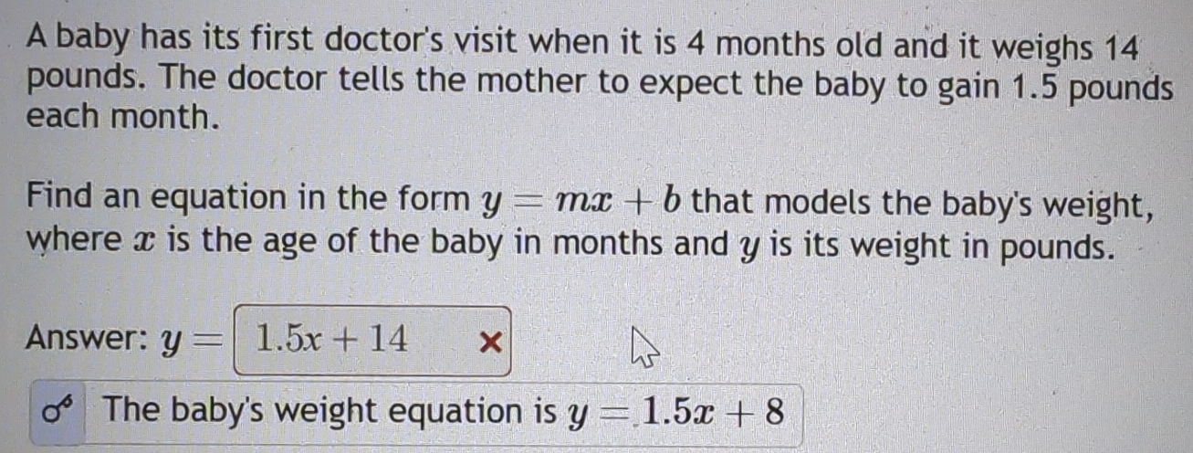 A baby has its first doctor's visit when it is 4 months old and it weighs 14
pounds. The doctor tells the mother to expect the baby to gain 1.5 pounds
each month. 
Find an equation in the form y=mx+b that models the baby's weight, 
where x is the age of the baby in months and y is its weight in pounds. 
Answer: y=1.5x+14
sigma^6 The baby's weight equation is y=1.5x+8