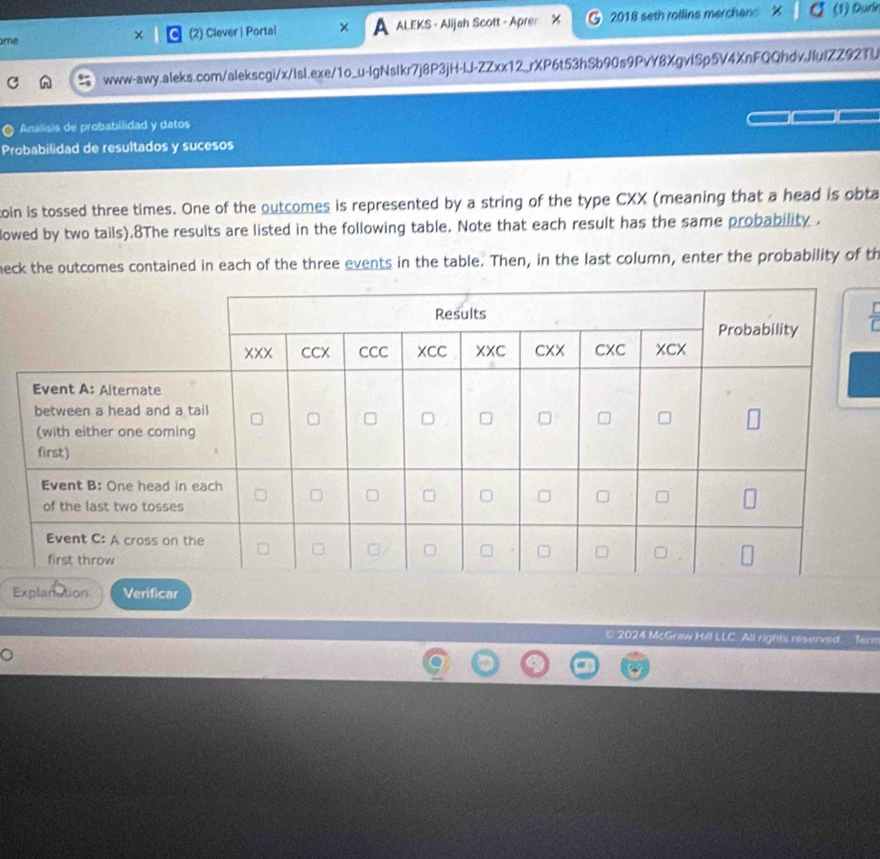 me 2) Clever | Portai ALEKS - Alijah Scott - Apre 2018 seth rollins merchans (1) Đurn 
A 
www-awy.aleks.com/alekscgi/x/isl.exe/1o_u-IgNsIkr7j8P3jH-IJ-ZZxx12_rXP6t53hSb90s9PvY8XgvlSp5V4XnFQQhdvJlulZZ92TU 
Analisis de probabilidad y datos 
Probabilidad de resultados y sucesos 
toin is tossed three times. One of the outcomes is represented by a string of the type CXX (meaning that a head is obta 
lowed by two tails).8The results are listed in the following table. Note that each result has the same probability . 
neck the outcomes contained in each of the three events in the table. Then, in the last column, enter the probability of th 
Explanation Verificar 
© 2024 McGraw Hill LLC. All rights reserved. Term